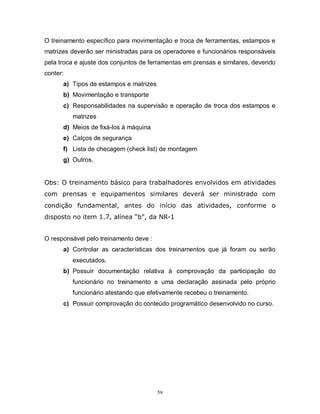 O treinamento específico para movimentação e troca de ferramentas, estampos e
matrizes deverão ser ministradas para os operadores e funcionários responsáveis
pela troca e ajuste dos conjuntos de ferramentas em prensas e similares, devendo
conter:
a) Tipos de estampos e matrizes
b) Movimentação e transporte
c) Responsabilidades na supervisão e operação de troca dos estampos e
matrizes
d) Meios de fixá-los à máquina
e) Calços de segurança
f) Lista de checagem (check list) de montagem
g) Outros.

Obs: O treinamento básico para trabalhadores envolvidos em atividades
com prensas e equipamentos similares deverá ser ministrado com
condição fundamental, antes do início das atividades, conforme o
disposto no item 1.7, alínea “b”, da NR-1

O responsável pelo treinamento deve :
a) Controlar as características dos treinamentos que já foram ou serão
executados.
b) Possuir documentação relativa à comprovação da participação do
funcionário no treinamento e uma declaração assinada pelo próprio
funcionário atestando que efetivamente recebeu o treinamento.
c) Possuir comprovação do conteúdo programático desenvolvido no curso.

59

 