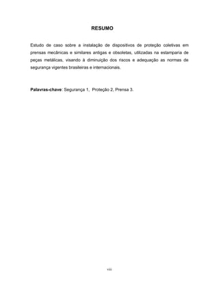RESUMO

Estudo de caso sobre a instalação de dispositivos de proteção coletivas em
prensas mecânicas e similares antigas e obsoletas, utilizadas na estamparia de
peças metálicas, visando à diminuição dos riscos e adequação as normas de
segurança vigentes brasileiras e internacionais.

Palavras-chave: Segurança 1, Proteção 2, Prensa 3.

viii

 