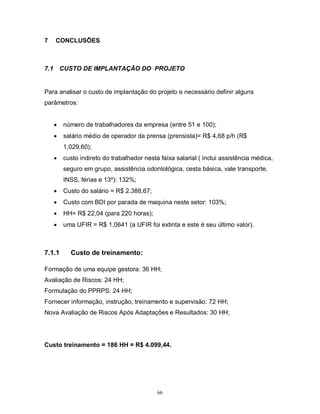 7

CONCLUSÕES

7.1

CUSTO DE IMPLANTAÇÃO DO PROJETO

Para analisar o custo de implantação do projeto e necessário definir alguns
parâmetros:



número de trabalhadores da empresa (entre 51 e 100);



salário médio de operador da prensa (prensista)= R$ 4,68 p/h (R$
1,029,60);



custo indireto do trabalhador nesta faixa salarial ( inclui assistência médica,
seguro em grupo, assistência odontológica, cesta básica, vale transporte,
INSS, férias e 13º): 132%;



Custo do salário = R$ 2.388,67;



Custo com BDI por parada de maquina neste setor: 103%;



HH= R$ 22,04 (para 220 horas);



uma UFIR = R$ 1,0641 (a UFIR foi extinta e este é seu último valor).

7.1.1

Custo de treinamento:

Formação de uma equipe gestora: 36 HH;
Avaliação de Riscos: 24 HH;
Formulação do PPRPS: 24 HH;
Fornecer informação, instrução, treinamento e supervisão: 72 HH;
Nova Avaliação de Riscos Após Adaptações e Resultados: 30 HH;

Custo treinamento = 186 HH = R$ 4.099,44.

66

 