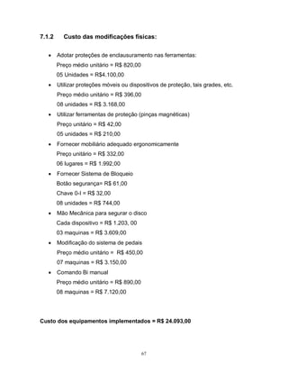7.1.2


Custo das modificações físicas:
Adotar proteções de enclausuramento nas ferramentas:
Preço médio unitário = R$ 820,00
05 Unidades = R$4.100,00



Utilizar proteções móveis ou dispositivos de proteção, tais grades, etc.
Preço médio unitário = R$ 396,00
08 unidades = R$ 3.168,00



Utilizar ferramentas de proteção (pinças magnéticas)
Preço unitário = R$ 42,00
05 unidades = R$ 210,00



Fornecer mobiliário adequado ergonomicamente
Preço unitário = R$ 332,00
06 lugares = R$ 1.992,00



Fornecer Sistema de Bloqueio
Botão segurança= R$ 61,00
Chave 0-I = R$ 32,00
08 unidades = R$ 744,00



Mão Mecânica para segurar o disco
Cada dispositivo = R$ 1.203, 00
03 maquinas = R$ 3.609,00



Modificação do sistema de pedais
Preço médio unitário = R$ 450,00
07 maquinas = R$ 3.150,00



Comando Bi manual
Preço médio unitário = R$ 890,00
08 maquinas = R$ 7.120,00

Custo dos equipamentos implementados = R$ 24.093,00

67

 