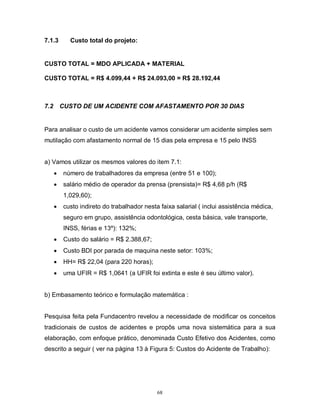 7.1.3

Custo total do projeto:

CUSTO TOTAL = MDO APLICADA + MATERIAL
CUSTO TOTAL = R$ 4.099,44 + R$ 24.093,00 = R$ 28.192,44

7.2

CUSTO DE UM ACIDENTE COM AFASTAMENTO POR 30 DIAS

Para analisar o custo de um acidente vamos considerar um acidente simples sem
mutilação com afastamento normal de 15 dias pela empresa e 15 pelo INSS

a) Vamos utilizar os mesmos valores do item 7.1:


número de trabalhadores da empresa (entre 51 e 100);



salário médio de operador da prensa (prensista)= R$ 4,68 p/h (R$
1,029,60);



custo indireto do trabalhador nesta faixa salarial ( inclui assistência médica,
seguro em grupo, assistência odontológica, cesta básica, vale transporte,
INSS, férias e 13º): 132%;



Custo do salário = R$ 2.388,67;



Custo BDI por parada de maquina neste setor: 103%;



HH= R$ 22,04 (para 220 horas);



uma UFIR = R$ 1,0641 (a UFIR foi extinta e este é seu último valor).

b) Embasamento teórico e formulação matemática :

Pesquisa feita pela Fundacentro revelou a necessidade de modificar os conceitos
tradicionais de custos de acidentes e propôs uma nova sistemática para a sua
elaboração, com enfoque prático, denominada Custo Efetivo dos Acidentes, como
descrito a seguir ( ver na página 13 à Figura 5: Custos do Acidente de Trabalho):

68

 