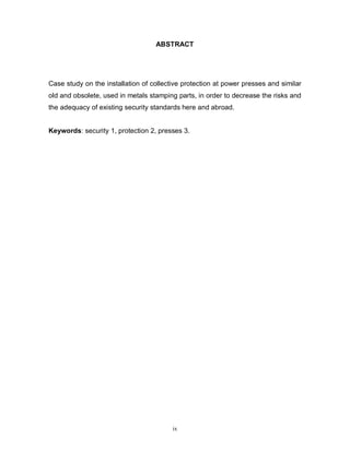 ABSTRACT

Case study on the installation of collective protection at power presses and similar
old and obsolete, used in metals stamping parts, in order to decrease the risks and
the adequacy of existing security standards here and abroad.
Keywords: security 1, protection 2, presses 3.

ix

 