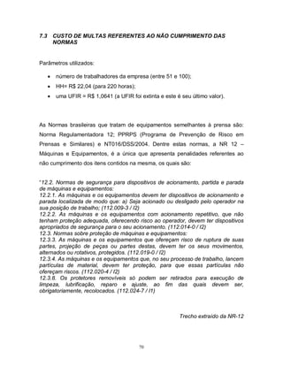 7.3

CUSTO DE MULTAS REFERENTES AO NÃO CUMPRIMENTO DAS
NORMAS

Parâmetros utilizados:


número de trabalhadores da empresa (entre 51 e 100);



HH= R$ 22,04 (para 220 horas);



uma UFIR = R$ 1,0641 (a UFIR foi extinta e este é seu último valor).

As Normas brasileiras que tratam de equipamentos semelhantes à prensa são:
Norma Regulamentadora 12; PPRPS (Programa de Prevenção de Risco em
Prensas e Similares) e NT016/DSS/2004. Dentre estas normas, a NR 12 –
Máquinas e Equipamentos, é a única que apresenta penalidades referentes ao
não cumprimento dos itens contidos na mesma, os quais são:

“12.2. Normas de segurança para dispositivos de acionamento, partida e parada
de máquinas e equipamentos:
12.2.1. As máquinas e os equipamentos devem ter dispositivos de acionamento e
parada localizada de modo que: a) Seja acionado ou desligado pelo operador na
sua posição de trabalho; (112.009-3 / I2)
12.2.2. As máquinas e os equipamentos com acionamento repetitivo, que não
tenham proteção adequada, oferecendo risco ao operador, devem ter dispositivos
apropriados de segurança para o seu acionamento. (112.014-0 / I2)
12.3. Normas sobre proteção de máquinas e equipamentos:
12.3.3. As máquinas e os equipamentos que ofereçam risco de ruptura de suas
partes, projeção de peças ou partes destas, devem ter os seus movimentos,
alternados ou rotativos, protegidos. (112.019-0 / I2)
12.3.4. As máquinas e os equipamentos que, no seu processo de trabalho, lancem
partículas de material, devem ter proteção, para que essas partículas não
ofereçam riscos. (112.020-4 / I2)
12.3.8. Os protetores removíveis só podem ser retirados para execução de
limpeza, lubrificação, reparo e ajuste, ao fim das quais devem ser,
obrigatoriamente, recolocados. (112.024-7 / I1)

Trecho extraído da NR-12

70

 