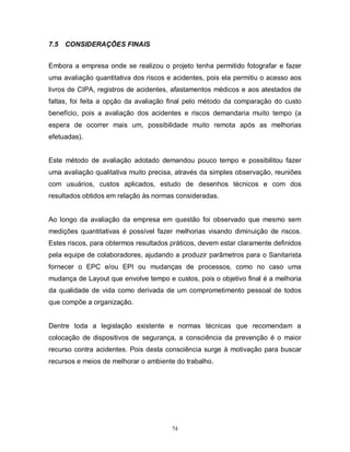 7.5

CONSIDERAÇÕES FINAIS

Embora a empresa onde se realizou o projeto tenha permitido fotografar e fazer
uma avaliação quantitativa dos riscos e acidentes, pois ela permitiu o acesso aos
livros de CIPA, registros de acidentes, afastamentos médicos e aos atestados de
faltas, foi feita a opção da avaliação final pelo método da comparação do custo
benefício, pois a avaliação dos acidentes e riscos demandaria muito tempo (a
espera de ocorrer mais um, possibilidade muito remota após as melhorias
efetuadas).

Este método de avaliação adotado demandou pouco tempo e possibilitou fazer
uma avaliação qualitativa muito precisa, através da simples observação, reuniões
com usuários, custos aplicados, estudo de desenhos técnicos e com dos
resultados obtidos em relação às normas consideradas.

Ao longo da avaliação da empresa em questão foi observado que mesmo sem
medições quantitativas é possível fazer melhorias visando diminuição de riscos.
Estes riscos, para obtermos resultados práticos, devem estar claramente definidos
pela equipe de colaboradores, ajudando a produzir parâmetros para o Sanitarista
fornecer o EPC e/ou EPI ou mudanças de processos, como no caso uma
mudança de Layout que envolve tempo e custos, pois o objetivo final é a melhoria
da qualidade de vida como derivada de um comprometimento pessoal de todos
que compõe a organização.

Dentre toda a legislação existente e normas técnicas que recomendam a
colocação de dispositivos de segurança, a consciência da prevenção é o maior
recurso contra acidentes. Pois desta consciência surge à motivação para buscar
recursos e meios de melhorar o ambiente do trabalho.

74

 