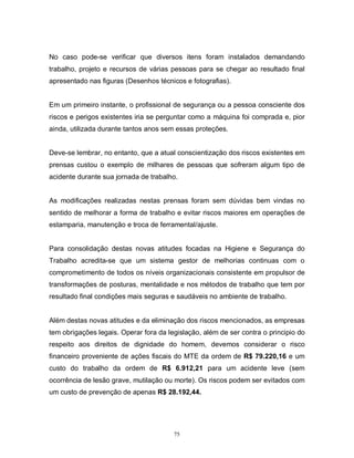 No caso pode-se verificar que diversos itens foram instalados demandando
trabalho, projeto e recursos de várias pessoas para se chegar ao resultado final
apresentado nas figuras (Desenhos técnicos e fotografias).

Em um primeiro instante, o profissional de segurança ou a pessoa consciente dos
riscos e perigos existentes iria se perguntar como a máquina foi comprada e, pior
ainda, utilizada durante tantos anos sem essas proteções.

Deve-se lembrar, no entanto, que a atual conscientização dos riscos existentes em
prensas custou o exemplo de milhares de pessoas que sofreram algum tipo de
acidente durante sua jornada de trabalho.

As modificações realizadas nestas prensas foram sem dúvidas bem vindas no
sentido de melhorar a forma de trabalho e evitar riscos maiores em operações de
estamparia, manutenção e troca de ferramental/ajuste.

Para consolidação destas novas atitudes focadas na Higiene e Segurança do
Trabalho acredita-se que um sistema gestor de melhorias continuas com o
comprometimento de todos os níveis organizacionais consistente em propulsor de
transformações de posturas, mentalidade e nos métodos de trabalho que tem por
resultado final condições mais seguras e saudáveis no ambiente de trabalho.

Além destas novas atitudes e da eliminação dos riscos mencionados, as empresas
tem obrigações legais. Operar fora da legislação, além de ser contra o principio do
respeito aos direitos de dignidade do homem, devemos considerar o risco
financeiro proveniente de ações fiscais do MTE da ordem de R$ 79.220,16 e um
custo do trabalho da ordem de R$ 6.912,21 para um acidente leve (sem
ocorrência de lesão grave, mutilação ou morte). Os riscos podem ser evitados com
um custo de prevenção de apenas R$ 28.192,44.

75

 