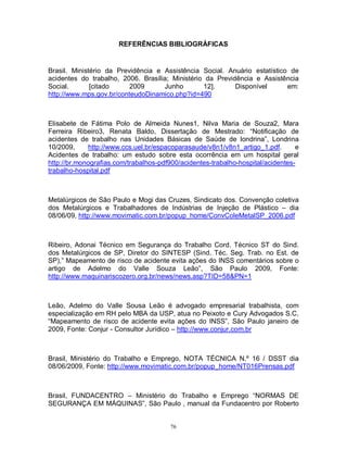 REFERÊNCIAS BIBLIOGRÁFICAS

Brasil. Ministério da Previdência e Assistência Social. Anuário estatístico de
acidentes do trabalho, 2006. Brasília; Ministério da Previdência e Assistência
Social.
[citado
2009
Junho
12].
Disponível
em:
http://www.mps.gov.br/conteudoDinamico.php?id=490

Elisabete de Fátima Polo de Almeida Nunes1, Nilva Maria de Souza2, Mara
Ferreira Ribeiro3, Renata Baldo, Dissertação de Mestrado: “Notificação de
acidentes de trabalho nas Unidades Básicas de Saúde de londrina”, Londrina
10/2009,
http://www.ccs.uel.br/espacoparasaude/v8n1/v8n1_artigo_1.pdf.
e
Acidentes de trabalho: um estudo sobre esta ocorrência em um hospital geral
http://br.monografias.com/trabalhos-pdf900/acidentes-trabalho-hospital/acidentestrabalho-hospital.pdf

Metalúrgicos de São Paulo e Mogi das Cruzes, Sindicato dos. Convenção coletiva
dos Metalúrgicos e Trabalhadores de Indústrias de Injeção de Plástico – dia
08/06/09, http://www.movimatic.com.br/popup_home/ConvColeMetalSP_2006.pdf

Ribeiro, Adonai Técnico em Segurança do Trabalho Cord. Técnico ST do Sind.
dos Metalúrgicos de SP, Diretor do SINTESP (Sind. Téc. Seg. Trab. no Est. de
SP),” Mapeamento de risco de acidente evita ações do INSS comentários sobre o
artigo de Adelmo do Valle Souza Leão”, São Paulo 2009, Fonte:
http://www.maquinariscozero.org.br/news/news.asp?TID=58&PN=1

Leão, Adelmo do Valle Sousa Leão é advogado empresarial trabalhista, com
especialização em RH pelo MBA da USP, atua no Peixoto e Cury Advogados S.C,
“Mapeamento de risco de acidente evita ações do INSS”, São Paulo janeiro de
2009, Fonte: Conjur - Consultor Jurídico – http://www.conjur.com.br

Brasil, Ministério do Trabalho e Emprego, NOTA TÉCNICA N.º 16 / DSST dia
08/06/2009, Fonte: http://www.movimatic.com.br/popup_home/NT016Prensas.pdf

Brasil, FUNDACENTRO – Ministério do Trabalho e Emprego “NORMAS DE
SEGURANÇA EM MÁQUINAS”, São Paulo , manual da Fundacentro por Roberto

76

 