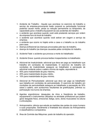GLOSSÁRIO

1. Acidente de Trabalho : Aquele que acontece no exercício do trabalho a
serviço da empresa,provocando lesão corporal ou perturbação funcional
podendo causar morte, perda ou redução permanente ou temporária, da
capacidade para o trabalho.Equiparam-se aos acidentes de trabalho:
 o acidente que acontece quando você está prestando serviços por ordem
da empresa fora do local de trabalho.
 o acidente que acontece quando você estiver em viagem a serviço da
empresa.
 o acidente que ocorre no trajeto entre a casa e o trabalho ou do trabalho
para casa.
 doença profissional (as doenças provocadas pelo tipo de trabalho.
 doença do trabalho (as doenças causadas pelas condições do trabalho.
2. Acidente Fatal: o acidente que provoca a morte do trabalhador.
3. Acidente Grave: quando provoca lesões incapacitantes no trabalhador.
4. Adicional de Insalubridade: adicional que deve ser pago ao trabalhador que
trabalha em condições de insalubridade. O exercício de trabalho em
condições de insalubridade assegura ao trabalhador a percepção de
adicional incidente sobre o salário mínimo da região, equivalente à:
 40% para insalubridade de grau máximo,
 20% para insalubridade de grau médio,
 10% para insalubridade de grau mínimo.
5. Adicional de Periculosidade: adicional que deve ser pago ao trabalhador
que trabalha em condições de periculosidade. O exercício de trabalho em
condições de periculosidade assegura ao trabalhador a percepção de 30%
sobre o salário, sem acréscimos resultantes de gratificações, prêmios ou
participação nos lucros da empresa.
6. Agentes ergonômicos: desajustes de ritmo e freqüência de trabalho,
equipamento e instrumentos utilizados na atividade profissional que podem
gerar desgaste físico, emocional, fadiga, sono, dores musculares na coluna
e articulações.
7. Antropometria: ciência que estuda as medidas das partes do corpo humano
e suas proporções. Geralmente a finalidade dos estudos da Antropometria
é classificatória e comparativa.
8. Área de Controle das Máquinas: posto de trabalho do operador.

79

 