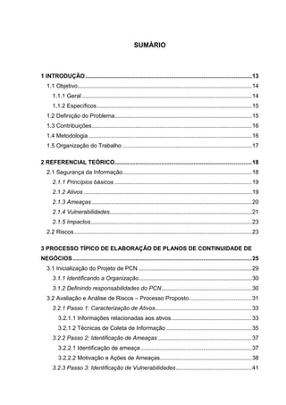 10
SUMÁRIO
1 INTRODUÇÃO .......................................................................................................13
1.1 Objetivo............................................................................................................14
1.1.1 Geral .........................................................................................................14
1.1.2 Específicos................................................................................................15
1.2 Definição do Problema.....................................................................................15
1.3 Contribuições...................................................................................................16
1.4 Metodologia .....................................................................................................16
1.5 Organização do Trabalho ................................................................................17
2 REFERENCIAL TEÓRICO.....................................................................................18
2.1 Segurança da Informação................................................................................18
2.1.1 Princípios básicos .....................................................................................19
2.1.2 Ativos ........................................................................................................19
2.1.3 Ameaças ...................................................................................................20
2.1.4 Vulnerabilidades........................................................................................21
2.1.5 Impactos....................................................................................................23
2.2 Riscos..............................................................................................................23
3 PROCESSO TÍPICO DE ELABORAÇÃO DE PLANOS DE CONTINUIDADE DE
NEGÓCIOS...............................................................................................................25
3.1 Inicialização do Projeto de PCN ......................................................................29
3.1.1 Identificando a Organização......................................................................30
3.1.2 Definindo responsabilidades do PCN........................................................30
3.2 Avaliação e Análise de Riscos – Processo Proposto.......................................31
3.2.1 Passo 1: Caracterização de Ativos............................................................33
3.2.1.1 Informações relacionadas aos ativos..................................................33
3.2.1.2 Técnicas de Coleta de Informação .....................................................35
3.2.2 Passo 2: Identificação de Ameaças ..........................................................37
3.2.2.1 Identificação de ameaça.....................................................................37
3.2.2.2 Motivação e Ações de Ameaças.........................................................38
3.2.3 Passo 3: Identificação de Vulnerabilidades...............................................41
 