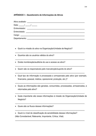 100
APÊNDICE I – Questionário de Informações de Ativos
Ativo avaliado: _____________________________________________________
Data: _____/ _____/ _____
Entrevistador: _____________________________________________________
Entrevistado: ______________________________________________________
Cargo: ___________________________________________________________
Departamento: _____________________________________________________
 Qual é a missão do ativo na Organização/Unidade de Negócio?
________________________________________________________________
 Quantos são os usuários válidos do ativo?
________________________________________________________________
 Existe monitoração/auditoria do uso e acesso ao ativo?
________________________________________________________________
 Quem são os responsáveis pelo manutenção/suporte do ativo?
________________________________________________________________
 Qual tipo de informação é processada e armazenada pelo ativo (por exemplo,
financeira, pessoal, médica, operacional, produção, etc.)?
________________________________________________________________
 Quais as informações são geradas, consumidas, processadas, armazenadas, e
retornadas pelo ativo?
________________________________________________________________
 Quão importante são essas informações à missão da Organização/Unidade de
Negócio?
________________________________________________________________
 Quais são os fluxos dessas informações?
________________________________________________________________
 Qual é o nível de classificação de sensibilidade dessas informações?
(Não Considerável, Relevante, Importante, Crítica, Vital)
________________________________________________________________
 