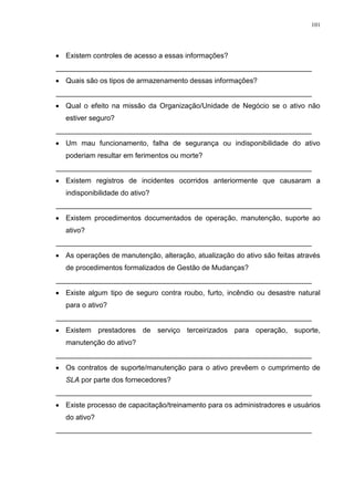 101
 Existem controles de acesso a essas informações?
________________________________________________________________
 Quais são os tipos de armazenamento dessas informações?
________________________________________________________________
 Qual o efeito na missão da Organização/Unidade de Negócio se o ativo não
estiver seguro?
________________________________________________________________
 Um mau funcionamento, falha de segurança ou indisponibilidade do ativo
poderiam resultar em ferimentos ou morte?
________________________________________________________________
 Existem registros de incidentes ocorridos anteriormente que causaram a
indisponibilidade do ativo?
________________________________________________________________
 Existem procedimentos documentados de operação, manutenção, suporte ao
ativo?
________________________________________________________________
 As operações de manutenção, alteração, atualização do ativo são feitas através
de procedimentos formalizados de Gestão de Mudanças?
________________________________________________________________
 Existe algum tipo de seguro contra roubo, furto, incêndio ou desastre natural
para o ativo?
________________________________________________________________
 Existem prestadores de serviço terceirizados para operação, suporte,
manutenção do ativo?
________________________________________________________________
 Os contratos de suporte/manutenção para o ativo prevêem o cumprimento de
SLA por parte dos fornecedores?
________________________________________________________________
 Existe processo de capacitação/treinamento para os administradores e usuários
do ativo?
________________________________________________________________
 