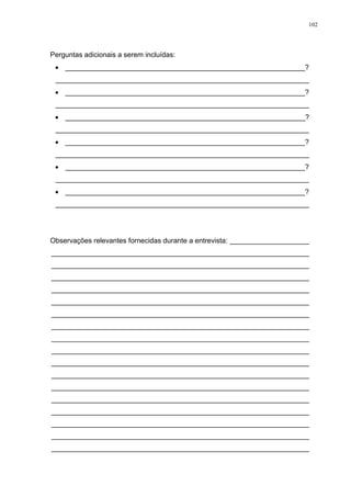 102
Perguntas adicionais a serem incluídas:
 _____________________________________________________________?
________________________________________________________________
 _____________________________________________________________?
________________________________________________________________
 _____________________________________________________________?
________________________________________________________________
 _____________________________________________________________?
________________________________________________________________
 _____________________________________________________________?
________________________________________________________________
 _____________________________________________________________?
________________________________________________________________
Observações relevantes fornecidas durante a entrevista: ____________________
_________________________________________________________________
_________________________________________________________________
_________________________________________________________________
_________________________________________________________________
_________________________________________________________________
_________________________________________________________________
_________________________________________________________________
_________________________________________________________________
_________________________________________________________________
_________________________________________________________________
_________________________________________________________________
_________________________________________________________________
_________________________________________________________________
_________________________________________________________________
_________________________________________________________________
_________________________________________________________________
_________________________________________________________________
 