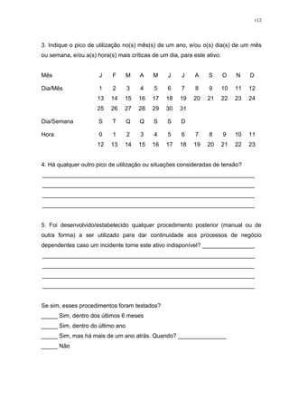 112
3. Indique o pico de utilização no(s) mês(s) de um ano, e/ou o(s) dia(s) de um mês
ou semana, e/ou a(s) hora(s) mais críticas de um dia, para este ativo:
Mês J F M A M J J A S O N D
Dia/Mês 1 2 3 4 5 6 7 8 9 10 11 12
13 14 15 16 17 18 19 20 21 22 23 24
25 26 27 28 29 30 31
Dia/Semana S T Q Q S S D
Hora 0 1 2 3 4 5 6 7 8 9 10 11
12 13 14 15 16 17 18 19 20 21 22 23
4. Há qualquer outro pico de utilização ou situações consideradas de tensão?
_________________________________________________________________
_________________________________________________________________
_________________________________________________________________
_________________________________________________________________
5. Foi desenvolvido/estabelecido qualquer procedimento posterior (manual ou de
outra forma) a ser utilizado para dar continuidade aos processos de negócio
dependentes caso um incidente torne este ativo indisponível? ________________
_________________________________________________________________
_________________________________________________________________
_________________________________________________________________
_________________________________________________________________
Se sim, esses procedimentos foram testados?
_____ Sim, dentro dos últimos 6 meses
_____ Sim, dentro do último ano
_____ Sim, mas há mais de um ano atrás. Quando? _______________
_____ Não
 