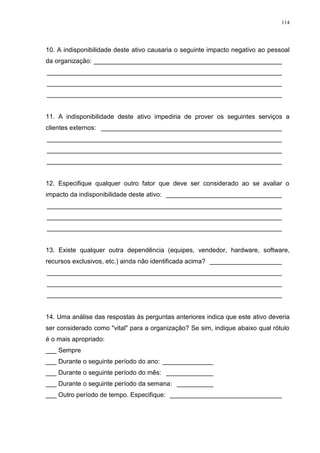 114
10. A indisponibilidade deste ativo causaria o seguinte impacto negativo ao pessoal
da organização: ____________________________________________________
_________________________________________________________________
_________________________________________________________________
_________________________________________________________________
11. A indisponibilidade deste ativo impediria de prover os seguintes serviços a
clientes externos: __________________________________________________
_________________________________________________________________
_________________________________________________________________
_________________________________________________________________
12. Especifique qualquer outro fator que deve ser considerado ao se avaliar o
impacto da indisponibilidade deste ativo: ________________________________
_________________________________________________________________
_________________________________________________________________
_________________________________________________________________
13. Existe qualquer outra dependência (equipes, vendedor, hardware, software,
recursos exclusivos, etc.) ainda não identificada acima? ____________________
_________________________________________________________________
_________________________________________________________________
_________________________________________________________________
14. Uma análise das respostas às perguntas anteriores indica que este ativo deveria
ser considerado como "vital" para a organização? Se sim, indique abaixo qual rótulo
é o mais apropriado:
___ Sempre
___ Durante o seguinte período do ano: ______________
___ Durante o seguinte período do mês: _____________
___ Durante o seguinte período da semana: __________
___ Outro período de tempo. Especifique: _______________________________
 