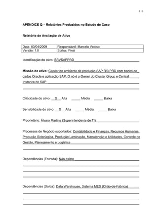 116
APÊNDICE Q – Relatórios Produzidos no Estudo de Caso
Relatório de Avaliação de Ativo
Data: 03/04/2009 Responsável: Marcelo Veloso
Versão: 1.0 Status: Final
Identificação do ativo: SRVSAPPRD ____________________________________
Missão do ativo: Cluster do ambiente de produção SAP R/3 PRD com banco de_
dados Oracle e aplicação SAP. O nó é o Owner do Cluster Group e Central _____
Instance do SAP ___________________________________________________
_________________________________________________________________
Criticidade do ativo: __X__ Alta _____ Média _____ Baixa
Sensibilidade do ativo: __X__ Alta _____ Média _____ Baixa
Proprietário: Álvaro Martins (Superintendente de TI) _______________________
Processos de Negócio suportados: Contabilidade e Finanças, Recursos Humanos,
Produção Siderúrgica, Produção Laminação, Manutenção e Utilidades, Controle de
Gestão, Planejamento e Logística ______________________________________
_________________________________________________________________
Dependências (Entrada): Não existe ____________________________________
_________________________________________________________________
_________________________________________________________________
_________________________________________________________________
Dependências (Saída): Data Warehouse, Sistema MES (Chão-de-Fábrica) _____
_________________________________________________________________
_________________________________________________________________
_________________________________________________________________
 