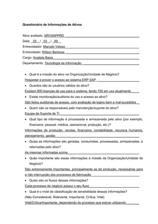 Questionário de Informações de Ativos
Ativo avaliado: SRVSAPPRD _________________________________________
Data: _25__/ _03__/ _09__
Entrevistador: Marcelo Veloso _________________________________________
Entrevistado: Wilson Barbosa _________________________________________
Cargo: Analista Basis________________________________________________
Departamento: Tecnologia da Informação _______________________________
 Qual é a missão do ativo na Organização/Unidade de Negócio?
Hospedar e prover o acesso ao sistema ERP SAP _______________________
 Quantos são os usuários válidos do ativo?
Existem 800 licenças de uso para o sistema, tendo 750 em uso atualmente ____
 Existe monitoração/auditoria do uso e acesso ao ativo?
São feitos auditorias de acesso, com avaliação de logins bem e mal-sucedidos _
 Quem são os responsáveis pelo manutenção/suporte do ativo?
Equipe de Suporte de TI ____________________________________________
 Qual tipo de informação é processada e armazenada pelo ativo (por exemplo,
financeira, pessoal, médica, operacional, produção, etc.)?
Informações de produção, vendas, financeira, contabilidade, recursos humanos,
planejamento, gestão_______________________________________________
 Quais as informações são geradas, consumidas, processadas, armazenadas, e
retornadas pelo ativo?
As mesmas informadas acima________________________________________
 Quão importante são essas informações à missão da Organização/Unidade de
Negócio?
São extremamente importantes, principalmente as de produção, necessárias para
a não interrupção dos processos de fabricação __________________________
 Quais são os fluxos dessas informações?
Cada processo de negócio possui o seu fluxo____________________________
 Qual é o nível de classificação de sensibilidade dessas informações?
(Não Considerável, Relevante, Importante, Crítica, Vital)
Vital/Crítica/Importante, dependendo do processo que estiver utilizando _______
 