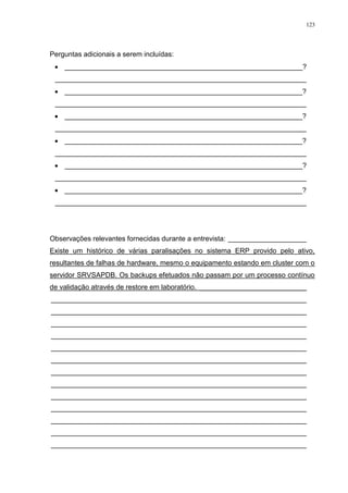 123
Perguntas adicionais a serem incluídas:
 _____________________________________________________________?
________________________________________________________________
 _____________________________________________________________?
________________________________________________________________
 _____________________________________________________________?
________________________________________________________________
 _____________________________________________________________?
________________________________________________________________
 _____________________________________________________________?
________________________________________________________________
 _____________________________________________________________?
________________________________________________________________
Observações relevantes fornecidas durante a entrevista: ____________________
Existe um histórico de várias paralisações no sistema ERP provido pelo ativo,
resultantes de falhas de hardware, mesmo o equipamento estando em cluster com o
servidor SRVSAPDB. Os backups efetuados não passam por um processo contínuo
de validação através de restore em laboratório. ___________________________
_________________________________________________________________
_________________________________________________________________
_________________________________________________________________
_________________________________________________________________
_________________________________________________________________
_________________________________________________________________
_________________________________________________________________
_________________________________________________________________
_________________________________________________________________
_________________________________________________________________
_________________________________________________________________
_________________________________________________________________
_________________________________________________________________
 