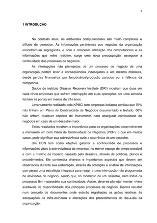 13
1 INTRODUÇÃO
No contexto atual, os ambientes computacionais são muito complexos e
difíceis de gerenciar. As informações pertinentes aos negócios da organização
encontram-se segregadas, e com a crescente utilização dos computadores e as
informações que neles residem, surge uma nova preocupação: assegurar a
continuidade dos processos de negócios.
As interrupções não planejadas de um processo de negócio de uma
organização podem levar a conseqüências indesejadas e até mesmo drásticas,
desde perdas financeiras por funcionários/produção parados ou a falência da
companhia.
Dados do instituto Disaster Recovery Institute (DRI) mostram que duas em
cada cinco empresas que sofrem interrupção em suas operações por uma semana
fecham as portas em menos de três anos.
Levantamento realizado pela KPMG com empresas indianas revelou que 79%
não tinham um Plano de Continuidade de Negócios documentado e testado. 66%
não tinham qualquer espécie de instrumento para assegurar continuidade de
negócios em caso de um desastre maior.
Estes resultados mostram a importância para as organizações desenvolverem
e manterem um bom Plano de Continuidade de Negócios (PCN), o que em muitos
casos, pode significar sua sobrevivência após a ocorrência de um desastre.
Um PCN tem como objetivo garantir a continuidade de processos e
informações vitais à sobrevivência da empresa, no menor espaço de tempo possível
e com o mínimo de impacto causado pelo desastre, através de políticas, planos e
procedimentos. Ele contempla diversos e importantes aspectos que devem ser
observados durante sua elaboração, através da obtenção e análise de informações
que geram uma estratégia integrada para reagir a uma interrupção não programada
de atividades de negócio, sendo que, no momento de um desastre, nem todos os
processos têm necessária sua continuidade. Assim, deve-se planejar manter níveis
aceitáveis de disponibilidade dos principais processos de negócio. Deverá resultar
num conjunto de documentos onde estarão registradas as ações relativas às
adequações da infra-estrutura e alterações dos procedimentos do dia-a-dia da
organização.
 