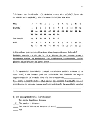 133
3. Indique o pico de utilização no(s) mês(s) de um ano, e/ou o(s) dia(s) de um mês
ou semana, e/ou a(s) hora(s) mais críticas de um dia, para este ativo:
Mês J F M A M J J A S O N D
Dia/Mês 1 2 3 4 5 6 7 8 9 10 11 12
13 14 15 16 17 18 19 20 21 22 23 24
25 26 27 28 29 30 31
Dia/Semana S T Q Q S S D
Hora 0 1 2 3 4 5 6 7 8 9 10 11
12 13 14 15 16 17 18 19 20 21 22 23
4. Há qualquer outro pico de utilização ou situações consideradas de tensão?
Períodos mensais que vão do dia 28 ao término do mês, quando ocorre o
fechamento mensal de faturamento são considerados extremamente críticos,
podendo causar prejuízos de grande ordem ______________________________
_________________________________________________________________
5. Foi desenvolvido/estabelecido qualquer procedimento posterior (manual ou de
outra forma) a ser utilizado para dar continuidade aos processos de negócio
dependentes caso um incidente torne este ativo indisponível? ________________
Caso ocorra indisponibilidade do ativo, apenas os processos de produção possuem
procedimento de operação manual, porém com diminuição da capacidade produtiva
_________________________________________________________________
_________________________________________________________________
Se sim, esses procedimentos foram testados?
_____ Sim, dentro dos últimos 6 meses
__X__ Sim, dentro do último ano
_____ Sim, mas há mais de um ano atrás. Quando? _______________
_____ Não
 