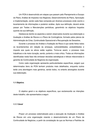 14
Um PCN é desenvolvido em etapas que passam pelo Planejamento e Escopo
do Plano, Análise de Impactos nos Negócios, Desenvolvimento do Plano, Aprovação
e Implementação, sendo cada fase composta por diversos processos onde ocorre o
levantamento de informações e posterior análise. Após sua definição, deverá ainda
passar por Testes e Manutenções periódicas, garantindo os objetivos traçados
quando da sua definição.
Destaca-se dentre os aspectos a serem observados durante sua elaboração a
Avaliação e Análise de Riscos e o Plano de Contingência, formado pelos planos de
Administração de Crise, Continuidade Operacional e Recuperação de Desastres.
Durante o processo de Análise e Avaliação de Risco é que serão feitos todos
os levantamentos em relação às ameaças, vulnerabilidades, probabilidades e
impacto aos quais os ativos estão sujeitos. Torna-se assim, o processo mais
trabalhoso e de maior duração, sendo, portanto o mais crítico. Todas as informações
identificadas nesta fase irão embasar decisões estratégicas e táticas relacionadas à
garantia de Continuidade de Negócios da organização.
Como cada organização apresenta particularidades específicas, exigem que
determinados itens do PCN tenham produtos mais detalhados, enquanto outros
terão uma abordagem mais genérica, sendo todos, no entanto abrangidos durante
sua elaboração.
1.1 Objetivo
O objetivo geral e os objetivos específicos, que esclarecerão as intenções
deste trabalho, são apresentados a seguir.
1.1.1 Geral
Propor um processo sistematizado para a execução de Avaliação e Análise
de Riscos em uma organização visando o desenvolvimento de um Plano de
Continuidade de Negócios, a partir da constatação de que as Normas e Padrões de
 