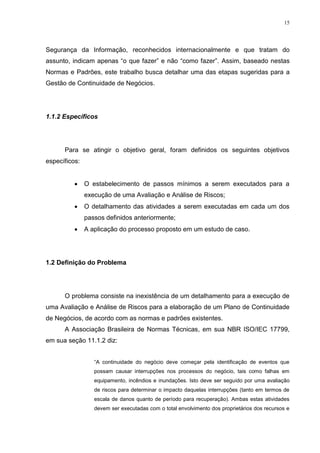 15
Segurança da Informação, reconhecidos internacionalmente e que tratam do
assunto, indicam apenas “o que fazer” e não “como fazer”. Assim, baseado nestas
Normas e Padrões, este trabalho busca detalhar uma das etapas sugeridas para a
Gestão de Continuidade de Negócios.
1.1.2 Específicos
Para se atingir o objetivo geral, foram definidos os seguintes objetivos
específicos:
 O estabelecimento de passos mínimos a serem executados para a
execução de uma Avaliação e Análise de Riscos;
 O detalhamento das atividades a serem executadas em cada um dos
passos definidos anteriormente;
 A aplicação do processo proposto em um estudo de caso.
1.2 Definição do Problema
O problema consiste na inexistência de um detalhamento para a execução de
uma Avaliação e Análise de Riscos para a elaboração de um Plano de Continuidade
de Negócios, de acordo com as normas e padrões existentes.
A Associação Brasileira de Normas Técnicas, em sua NBR ISO/IEC 17799,
em sua seção 11.1.2 diz:
“A continuidade do negócio deve começar pela identificação de eventos que
possam causar interrupções nos processos do negócio, tais como falhas em
equipamento, incêndios e inundações. Isto deve ser seguido por uma avaliação
de riscos para determinar o impacto daquelas interrupções (tanto em termos de
escala de danos quanto de período para recuperação). Ambas estas atividades
devem ser executadas com o total envolvimento dos proprietários dos recursos e
 
