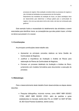 16
processos do negócio. Esta avaliação considera todos os processos do negócio e
não é limitada às facilidades de processamento de informações.
Dependendo dos resultados da avaliação de riscos, um plano estratégico deve
ser desenvolvido para determinar o enfoque global para a continuidade do
negócio. Uma vez que este plano tenha sido criado, ele deve ser endossado pela
gerência.”
Este exemplo ilustra a necessidade do detalhamento das atividades a serem
executadas para identificar riscos, as conseqüências que eles podem trazer, e limitar
os danos que possam vir a causar.
1.3 Contribuições
As principais contribuições deste trabalho são:
 Apresentar os principais conceitos relativos ao tema Gestão de
Continuidade de Negócios;
 Justificar a importância da Avaliação e Análise de Riscos para
elaboração de Planos de Continuidade de Negócios;
 Fornecer um processo detalhado de Avaliação e Análise de Risco,
juntamente com modelos formulários para documentar a execução do
processo.
1.4 Metodologia
Para o desenvolvimento deste trabalho foram desenvolvidas as etapas abaixo
descritas:
 Pesquisa bibliográfica, incluindo normas, como ABNT NBR ISO/IEC
17799, ABNT NBR ISO/IEC 27001, além de padrões e guias
estabelecidos no mercado, dentre eles ITIL v2, COBIT v4, NIST SP 800-
30, BCI Good Practice Guidelines, dentre outros;
 
