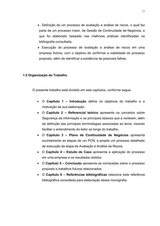 17
 Definição de um processo de avaliação e análise de riscos, o qual faz
parte de um processo maior, de Gestão de Continuidade de Negócios, e
que foi elaborado baseado nas melhores práticas identificadas na
bibliografia consultada;
 Execução do processo de avaliação e análise de riscos em uma
empresa fictícia, com o objetivo de confirmar a viabilidade do processo
proposto, além de identificar a existência de possíveis falhas.
1.5 Organização do Trabalho
O presente trabalho está dividido em seis capítulos, conforme segue:
 O Capítulo 1 – Introdução define os objetivos do trabalho e a
motivação de sua elaboração.
 O Capítulo 2 – Referencial teórico apresenta os conceitos sobre
Segurança da Informação e os princípios básicos que a norteiam; além
da definição das principais terminologias associadas ao tema, visando
facilitar o entendimento do leitor ao longo do trabalho.
 O Capítulo 3 – Plano de Continuidade de Negócios apresenta
sucintamente as etapas de um PCN, e propõe um processo detalhado
de execução da etapa de Avaliação e Análise de Riscos.
 O Capítulo 4 – Estudo de Caso apresenta a aplicação do processo
em uma empresa e os resultados obtidos.
 O Capítulo 5 – Conclusão apresenta as conclusões sobre o processo
proposto e trabalhos futuros relacionados.
 O Capítulo 6 – Referências bibliográficas relaciona toda referência
bibliográfica consultada para elaboração dessa monografia.
 