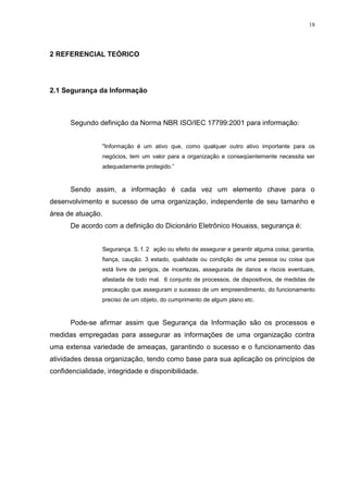 18
2 REFERENCIAL TEÓRICO
2.1 Segurança da Informação
Segundo definição da Norma NBR ISO/IEC 17799:2001 para informação:
"Informação é um ativo que, como qualquer outro ativo importante para os
negócios, tem um valor para a organização e conseqüentemente necessita ser
adequadamente protegido.”
Sendo assim, a informação é cada vez um elemento chave para o
desenvolvimento e sucesso de uma organização, independente de seu tamanho e
área de atuação.
De acordo com a definição do Dicionário Eletrônico Houaiss, segurança é:
Segurança. S. f. 2 ação ou efeito de assegurar e garantir alguma coisa; garantia,
fiança, caução. 3 estado, qualidade ou condição de uma pessoa ou coisa que
está livre de perigos, de incertezas, assegurada de danos e riscos eventuais,
afastada de todo mal. 6 conjunto de processos, de dispositivos, de medidas de
precaução que asseguram o sucesso de um empreendimento, do funcionamento
preciso de um objeto, do cumprimento de algum plano etc.
Pode-se afirmar assim que Segurança da Informação são os processos e
medidas empregadas para assegurar as informações de uma organização contra
uma extensa variedade de ameaças, garantindo o sucesso e o funcionamento das
atividades dessa organização, tendo como base para sua aplicação os princípios de
confidencialidade, integridade e disponibilidade.
 
