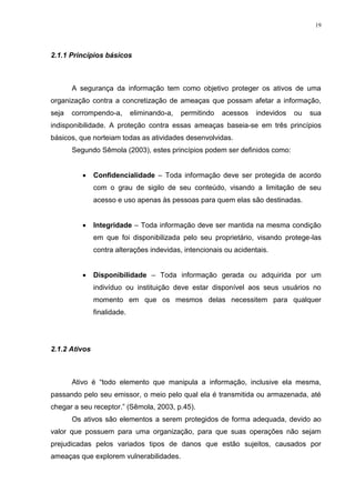 19
2.1.1 Princípios básicos
A segurança da informação tem como objetivo proteger os ativos de uma
organização contra a concretização de ameaças que possam afetar a informação,
seja corrompendo-a, eliminando-a, permitindo acessos indevidos ou sua
indisponibilidade. A proteção contra essas ameaças baseia-se em três princípios
básicos, que norteiam todas as atividades desenvolvidas.
Segundo Sêmola (2003), estes princípios podem ser definidos como:
 Confidencialidade – Toda informação deve ser protegida de acordo
com o grau de sigilo de seu conteúdo, visando a limitação de seu
acesso e uso apenas às pessoas para quem elas são destinadas.
 Integridade – Toda informação deve ser mantida na mesma condição
em que foi disponibilizada pelo seu proprietário, visando protege-las
contra alterações indevidas, intencionais ou acidentais.
 Disponibilidade – Toda informação gerada ou adquirida por um
indivíduo ou instituição deve estar disponível aos seus usuários no
momento em que os mesmos delas necessitem para qualquer
finalidade.
2.1.2 Ativos
Ativo é “todo elemento que manipula a informação, inclusive ela mesma,
passando pelo seu emissor, o meio pelo qual ela é transmitida ou armazenada, até
chegar a seu receptor.” (Sêmola, 2003, p.45).
Os ativos são elementos a serem protegidos de forma adequada, devido ao
valor que possuem para uma organização, para que suas operações não sejam
prejudicadas pelos variados tipos de danos que estão sujeitos, causados por
ameaças que explorem vulnerabilidades.
 