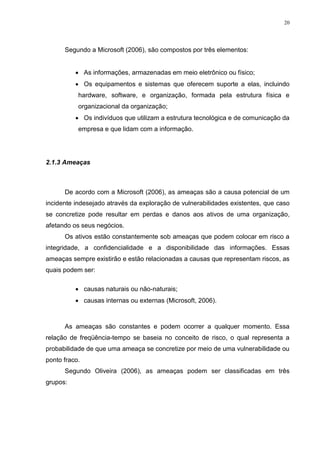 20
Segundo a Microsoft (2006), são compostos por três elementos:
 As informações, armazenadas em meio eletrônico ou físico;
 Os equipamentos e sistemas que oferecem suporte a elas, incluindo
hardware, software, e organização, formada pela estrutura física e
organizacional da organização;
 Os indivíduos que utilizam a estrutura tecnológica e de comunicação da
empresa e que lidam com a informação.
2.1.3 Ameaças
De acordo com a Microsoft (2006), as ameaças são a causa potencial de um
incidente indesejado através da exploração de vulnerabilidades existentes, que caso
se concretize pode resultar em perdas e danos aos ativos de uma organização,
afetando os seus negócios.
Os ativos estão constantemente sob ameaças que podem colocar em risco a
integridade, a confidencialidade e a disponibilidade das informações. Essas
ameaças sempre existirão e estão relacionadas a causas que representam riscos, as
quais podem ser:
 causas naturais ou não-naturais;
 causas internas ou externas (Microsoft, 2006).
As ameaças são constantes e podem ocorrer a qualquer momento. Essa
relação de freqüência-tempo se baseia no conceito de risco, o qual representa a
probabilidade de que uma ameaça se concretize por meio de uma vulnerabilidade ou
ponto fraco.
Segundo Oliveira (2006), as ameaças podem ser classificadas em três
grupos:
 
