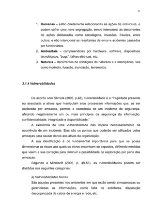 21
1. Humanas – estão diretamente relacionadas às ações de indivíduos, e
podem sofrer uma nova segregação, sendo intencional as decorrentes
de ações deliberadas como sabotagens, invasões, fraudes, entre
outros, e não intencional as resultantes de erros e acidentes causados
por funcionários.
2. Ambientais – compreendidas por hardware, software, dispositivos
tecnológicos, “bugs”, falhas elétricas, etc.
3. Naturais – decorrentes de condições da natureza e a intempéries, tais
como incêndio, furacão, inundação, terremotos.
2.1.4 Vulnerabilidades
De acordo com Sêmola (2003, p.48), vulnerabilidade é a “fragilidade presente
ou associada a ativos que manipulam e/ou processam informações que, as ser
explorada por ameaças, permite a ocorrência de um incidente de segurança,
afetando negativamente um ou mais princípios da segurança da informação:
confidencialidade, integridade e disponibilidade.”
A existência de uma vulnerabilidade não implica necessariamente na
ocorrência de um incidente. Elas são os pontos que poderão ser utilizados pelas
ameaças para causar danos aos ativos da organização.
A sua identificação é de fundamental importância para que se possa
dimensionar os riscos aos quais os ativos encontram-se expostos, definindo medidas
que visem a sua correção para diminuir a possibilidade de exploração por parte das
ameaças.
Segundo a Microsoft (2006, p. 48-53), as vulnerabilidades podem ser
divididas nas seguintes categorias:
a) Vulnerabilidades físicas
São aquelas presentes nos ambientes em que estão sendo armazenadas ou
gerenciadas as informações, como falta de extintores, disposição
desorganizada de cabos de energia e rede, etc.
 