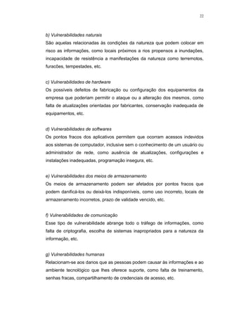 22
b) Vulnerabilidades naturais
São aquelas relacionadas às condições da natureza que podem colocar em
risco as informações, como locais próximos a rios propensos a inundações,
incapacidade de resistência a manifestações da natureza como terremotos,
furacões, tempestades, etc.
c) Vulnerabilidades de hardware
Os possíveis defeitos de fabricação ou configuração dos equipamentos da
empresa que poderiam permitir o ataque ou a alteração dos mesmos, como
falta de atualizações orientadas por fabricantes, conservação inadequada de
equipamentos, etc.
d) Vulnerabilidades de softwares
Os pontos fracos dos aplicativos permitem que ocorram acessos indevidos
aos sistemas de computador, inclusive sem o conhecimento de um usuário ou
administrador de rede, como ausência de atualizações, configurações e
instalações inadequadas, programação insegura, etc.
e) Vulnerabilidades dos meios de armazenamento
Os meios de armazenamento podem ser afetados por pontos fracos que
podem danificá-los ou deixá-los indisponíveis, como uso incorreto, locais de
armazenamento incorretos, prazo de validade vencido, etc.
f) Vulnerabilidades de comunicação
Esse tipo de vulnerabilidade abrange todo o tráfego de informações, como
falta de criptografia, escolha de sistemas inapropriados para a natureza da
informação, etc.
g) Vulnerabilidades humanas
Relacionam-se aos danos que as pessoas podem causar às informações e ao
ambiente tecnológico que lhes oferece suporte, como falta de treinamento,
senhas fracas, compartilhamento de credenciais de acesso, etc.
 
