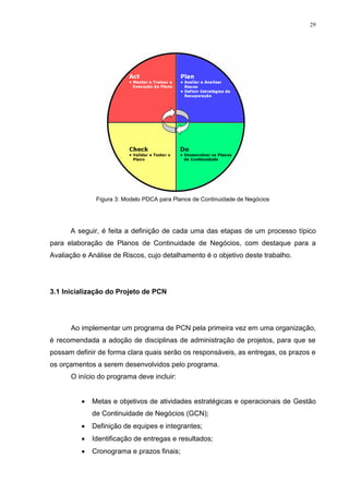 29
Figura 3: Modelo PDCA para Planos de Continuidade de Negócios
A seguir, é feita a definição de cada uma das etapas de um processo típico
para elaboração de Planos de Continuidade de Negócios, com destaque para a
Avaliação e Análise de Riscos, cujo detalhamento é o objetivo deste trabalho.
3.1 Inicialização do Projeto de PCN
Ao implementar um programa de PCN pela primeira vez em uma organização,
é recomendada a adoção de disciplinas de administração de projetos, para que se
possam definir de forma clara quais serão os responsáveis, as entregas, os prazos e
os orçamentos a serem desenvolvidos pelo programa.
O início do programa deve incluir:
 Metas e objetivos de atividades estratégicas e operacionais de Gestão
de Continuidade de Negócios (GCN);
 Definição de equipes e integrantes;
 Identificação de entregas e resultados;
 Cronograma e prazos finais;
 