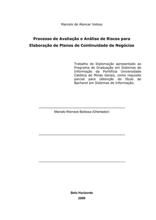 3
Marcelo de Alencar Veloso
Processo de Avaliação e Análise de Riscos para
Elaboração de Planos de Continuidade de Negócios
Trabalho de Diplomação apresentado ao
Programa de Graduação em Sistemas de
Informação da Pontifícia Universidade
Católica de Minas Gerais, como requisito
parcial para obtenção do título de
Bacharel em Sistemas de Informação.
_________________________________________________
Marcelo Werneck Barbosa (Orientador)
_________________________________________________
_________________________________________________
Belo Horizonte
2009
 