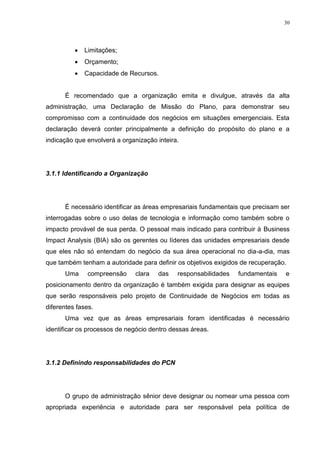 30
 Limitações;
 Orçamento;
 Capacidade de Recursos.
É recomendado que a organização emita e divulgue, através da alta
administração, uma Declaração de Missão do Plano, para demonstrar seu
compromisso com a continuidade dos negócios em situações emergenciais. Esta
declaração deverá conter principalmente a definição do propósito do plano e a
indicação que envolverá a organização inteira.
3.1.1 Identificando a Organização
É necessário identificar as áreas empresariais fundamentais que precisam ser
interrogadas sobre o uso delas de tecnologia e informação como também sobre o
impacto provável de sua perda. O pessoal mais indicado para contribuir à Business
Impact Analysis (BIA) são os gerentes ou líderes das unidades empresariais desde
que eles não só entendam do negócio da sua área operacional no dia-a-dia, mas
que também tenham a autoridade para definir os objetivos exigidos de recuperação.
Uma compreensão clara das responsabilidades fundamentais e
posicionamento dentro da organização é também exigida para designar as equipes
que serão responsáveis pelo projeto de Continuidade de Negócios em todas as
diferentes fases.
Uma vez que as áreas empresariais foram identificadas é necessário
identificar os processos de negócio dentro dessas áreas.
3.1.2 Definindo responsabilidades do PCN
O grupo de administração sênior deve designar ou nomear uma pessoa com
apropriada experiência e autoridade para ser responsável pela política de
 