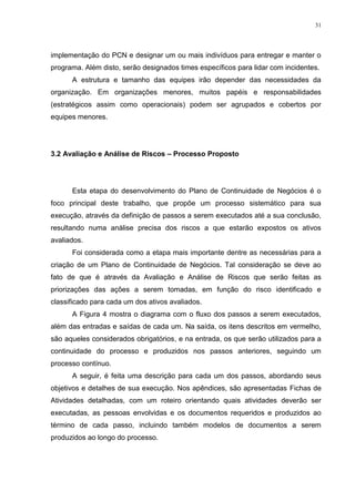 31
implementação do PCN e designar um ou mais indivíduos para entregar e manter o
programa. Além disto, serão designados times específicos para lidar com incidentes.
A estrutura e tamanho das equipes irão depender das necessidades da
organização. Em organizações menores, muitos papéis e responsabilidades
(estratégicos assim como operacionais) podem ser agrupados e cobertos por
equipes menores.
3.2 Avaliação e Análise de Riscos – Processo Proposto
Esta etapa do desenvolvimento do Plano de Continuidade de Negócios é o
foco principal deste trabalho, que propõe um processo sistemático para sua
execução, através da definição de passos a serem executados até a sua conclusão,
resultando numa análise precisa dos riscos a que estarão expostos os ativos
avaliados.
Foi considerada como a etapa mais importante dentre as necessárias para a
criação de um Plano de Continuidade de Negócios. Tal consideração se deve ao
fato de que é através da Avaliação e Análise de Riscos que serão feitas as
priorizações das ações a serem tomadas, em função do risco identificado e
classificado para cada um dos ativos avaliados.
A Figura 4 mostra o diagrama com o fluxo dos passos a serem executados,
além das entradas e saídas de cada um. Na saída, os itens descritos em vermelho,
são aqueles considerados obrigatórios, e na entrada, os que serão utilizados para a
continuidade do processo e produzidos nos passos anteriores, seguindo um
processo contínuo.
A seguir, é feita uma descrição para cada um dos passos, abordando seus
objetivos e detalhes de sua execução. Nos apêndices, são apresentadas Fichas de
Atividades detalhadas, com um roteiro orientando quais atividades deverão ser
executadas, as pessoas envolvidas e os documentos requeridos e produzidos ao
término de cada passo, incluindo também modelos de documentos a serem
produzidos ao longo do processo.
 
