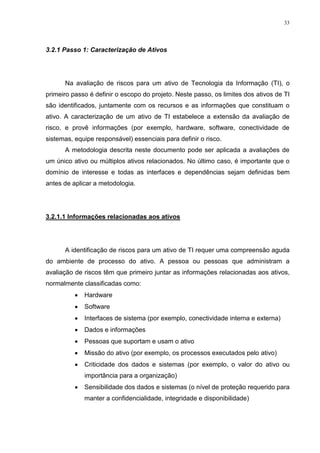 33
3.2.1 Passo 1: Caracterização de Ativos
Na avaliação de riscos para um ativo de Tecnologia da Informação (TI), o
primeiro passo é definir o escopo do projeto. Neste passo, os limites dos ativos de TI
são identificados, juntamente com os recursos e as informações que constituam o
ativo. A caracterização de um ativo de TI estabelece a extensão da avaliação de
risco, e provê informações (por exemplo, hardware, software, conectividade de
sistemas, equipe responsável) essenciais para definir o risco.
A metodologia descrita neste documento pode ser aplicada a avaliações de
um único ativo ou múltiplos ativos relacionados. No último caso, é importante que o
domínio de interesse e todas as interfaces e dependências sejam definidas bem
antes de aplicar a metodologia.
3.2.1.1 Informações relacionadas aos ativos
A identificação de riscos para um ativo de TI requer uma compreensão aguda
do ambiente de processo do ativo. A pessoa ou pessoas que administram a
avaliação de riscos têm que primeiro juntar as informações relacionadas aos ativos,
normalmente classificadas como:
 Hardware
 Software
 Interfaces de sistema (por exemplo, conectividade interna e externa)
 Dados e informações
 Pessoas que suportam e usam o ativo
 Missão do ativo (por exemplo, os processos executados pelo ativo)
 Criticidade dos dados e sistemas (por exemplo, o valor do ativo ou
importância para a organização)
 Sensibilidade dos dados e sistemas (o nível de proteção requerido para
manter a confidencialidade, integridade e disponibilidade)
 