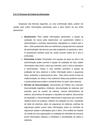 35
3.2.1.2 Técnicas de Coleta de Informação
Quaisquer das técnicas seguintes, ou uma combinação delas, podem ser
usadas para colher informações pertinentes para o ativo dentro de seu limite
operacional:
 Questionário: Para coletar informações pertinentes, a equipe de
avaliação de riscos pode desenvolver um questionário relativo à
administração e controles operacionais, planejados ou usados para o
ativo. Este questionário deve ser distribuído à equipe técnica e pessoal
de administração não-técnica que está projetando ou apoiando o ativo.
O questionário também pode ser usado durante visitas de in loco e
entrevistas.
 Entrevistas in loco: Entrevistas com equipes de apoio ao ativo e de
administração podem permitir à equipe de avaliação de risco coletar
informações úteis sobre o ativo (por exemplo, como o ativo é operado e
é administrado). Visitas in loco também permitem à equipe de
avaliação de risco observar e colher informação sobre a segurança
física, ambiental, e operacional do ativo. Para ativos ainda na fase de
implementação, as visitas in loco colheriam dados que poderiam prover
a oportunidade para avaliar o ambiente físico no qual o ativo operará.
 Revisão de Documentação: Documentos de Política (por exemplo,
documentação legislativa, diretivas), documentação de sistemas (por
exemplo, guia do usuário de sistema, manual administrativo de
sistema, documentos de desígnio e requisitos de sistema, documentos
de aquisição), e documentação relacionada à segurança (por exemplo,
relatório prévio de auditoria, relatório de avaliação de risco, resultados
de teste de sistemas, plano de segurança de sistemas, políticas de
segurança) podem prover boas informações sobre os controles de
segurança usados e planejados para o ativo. Uma análise de impacto
na missão de uma organização ou avaliação de criticidade de recursos
provê informações relativas à criticidade e sensibilidade de dados e
sistemas.
 