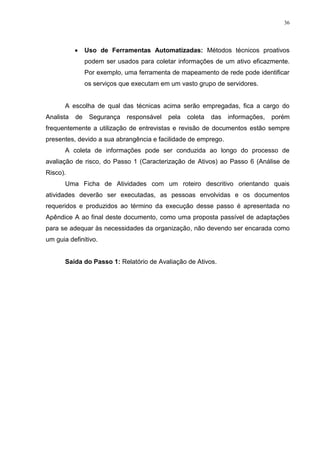 36
 Uso de Ferramentas Automatizadas: Métodos técnicos proativos
podem ser usados para coletar informações de um ativo eficazmente.
Por exemplo, uma ferramenta de mapeamento de rede pode identificar
os serviços que executam em um vasto grupo de servidores.
A escolha de qual das técnicas acima serão empregadas, fica a cargo do
Analista de Segurança responsável pela coleta das informações, porém
frequentemente a utilização de entrevistas e revisão de documentos estão sempre
presentes, devido a sua abrangência e facilidade de emprego.
A coleta de informações pode ser conduzida ao longo do processo de
avaliação de risco, do Passo 1 (Caracterização de Ativos) ao Passo 6 (Análise de
Risco).
Uma Ficha de Atividades com um roteiro descritivo orientando quais
atividades deverão ser executadas, as pessoas envolvidas e os documentos
requeridos e produzidos ao término da execução desse passo é apresentada no
Apêndice A ao final deste documento, como uma proposta passível de adaptações
para se adequar às necessidades da organização, não devendo ser encarada como
um guia definitivo.
Saída do Passo 1: Relatório de Avaliação de Ativos.
 