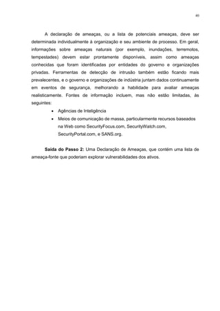 40
A declaração de ameaças, ou a lista de potenciais ameaças, deve ser
determinada individualmente à organização e seu ambiente de processo. Em geral,
informações sobre ameaças naturais (por exemplo, inundações, terremotos,
tempestades) devem estar prontamente disponíveis, assim como ameaças
conhecidas que foram identificadas por entidades do governo e organizações
privadas. Ferramentas de detecção de intrusão também estão ficando mais
prevalecentes, e o governo e organizações de indústria juntam dados continuamente
em eventos de segurança, melhorando a habilidade para avaliar ameaças
realisticamente. Fontes de informação incluem, mas não estão limitadas, às
seguintes:
 Agências de Inteligência
 Meios de comunicação de massa, particularmente recursos baseados
na Web como SecurityFocus.com, SecurityWatch.com,
SecurityPortal.com, e SANS.org.
Saída do Passo 2: Uma Declaração de Ameaças, que contém uma lista de
ameaça-fonte que poderiam explorar vulnerabilidades dos ativos.
 