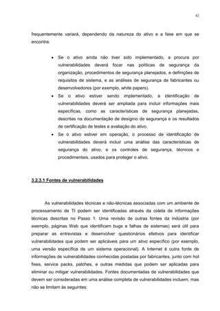 42
frequentemente variará, dependendo da natureza do ativo e a fase em que se
encontra:
 Se o ativo ainda não tiver sido implementado, a procura por
vulnerabilidades deverá focar nas políticas de segurança da
organização, procedimentos de segurança planejados, e definições de
requisitos de sistema, e as análises de segurança de fabricantes ou
desenvolvedores (por exemplo, white papers).
 Se o ativo estiver sendo implementado, a identificação de
vulnerabilidades deverá ser ampliada para incluir informações mais
específicas, como as características de segurança planejadas,
descritas na documentação de desígnio de segurança e os resultados
de certificação de testes e avaliação do ativo.
 Se o ativo estiver em operação, o processo de identificação de
vulnerabilidades deverá incluir uma análise das características de
segurança do ativo, e os controles de segurança, técnicos e
procedimentais, usados para proteger o ativo.
3.2.3.1 Fontes de vulnerabilidades
As vulnerabilidades técnicas e não-técnicas associadas com um ambiente de
processamento de TI podem ser identificadas através da coleta de informações
técnicas descritas no Passo 1. Uma revisão de outras fontes da indústria (por
exemplo, páginas Web que identificam bugs e falhas de sistemas) será útil para
preparar as entrevistas e desenvolver questionários efetivos para identificar
vulnerabilidades que podem ser aplicáveis para um ativo específico (por exemplo,
uma versão específica de um sistema operacional). A Internet é outra fonte de
informações de vulnerabilidades conhecidas postadas por fabricantes, junto com hot
fixes, service packs, patches, e outras medidas que podem ser aplicadas para
eliminar ou mitigar vulnerabilidades. Fontes documentadas de vulnerabilidades que
devem ser consideradas em uma análise completa de vulnerabilidades incluem, mas
não se limitam às seguintes:
 