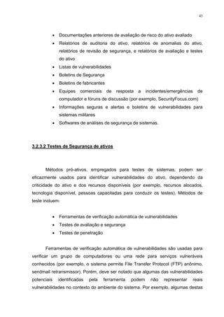43
 Documentações anteriores de avaliação de risco do ativo avaliado
 Relatórios de auditoria do ativo, relatórios de anomalias do ativo,
relatórios de revisão de segurança, e relatórios de avaliação e testes
do ativo
 Listas de vulnerabilidades
 Boletins de Segurança
 Boletins de fabricantes
 Equipes comerciais de resposta a incidentes/emergências de
computador e fóruns de discussão (por exemplo, SecurityFocus.com)
 Informações seguras e alertas e boletins de vulnerabilidades para
sistemas militares
 Softwares de análises de segurança de sistemas.
3.2.3.2 Testes de Segurança de ativos
Métodos pró-ativos, empregados para testes de sistemas, podem ser
eficazmente usados para identificar vulnerabilidades do ativo, dependendo da
criticidade do ativo e dos recursos disponíveis (por exemplo, recursos alocados,
tecnologia disponível, pessoas capacitadas para conduzir os testes). Métodos de
teste incluem:
 Ferramentas de verificação automática de vulnerabilidades
 Testes de avaliação e segurança
 Testes de penetração
Ferramentas de verificação automática de vulnerabilidades são usadas para
verificar um grupo de computadores ou uma rede para serviços vulneráveis
conhecidos (por exemplo, o sistema permite File Transfer Protocol (FTP) anônimo,
sendmail retransmissor). Porém, deve ser notado que algumas das vulnerabilidades
potenciais identificadas pela ferramenta podem não representar reais
vulnerabilidades no contexto do ambiente do sistema. Por exemplo, algumas destas
 