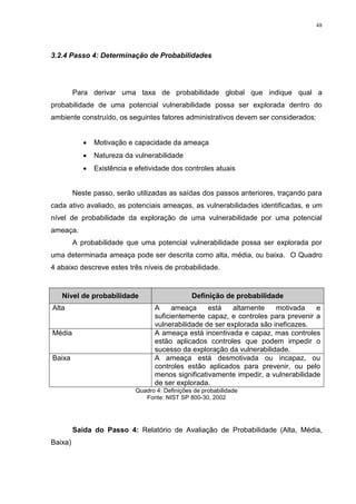 48
3.2.4 Passo 4: Determinação de Probabilidades
Para derivar uma taxa de probabilidade global que indique qual a
probabilidade de uma potencial vulnerabilidade possa ser explorada dentro do
ambiente construído, os seguintes fatores administrativos devem ser considerados:
 Motivação e capacidade da ameaça
 Natureza da vulnerabilidade
 Existência e efetividade dos controles atuais
Neste passo, serão utilizadas as saídas dos passos anteriores, traçando para
cada ativo avaliado, as potenciais ameaças, as vulnerabilidades identificadas, e um
nível de probabilidade da exploração de uma vulnerabilidade por uma potencial
ameaça.
A probabilidade que uma potencial vulnerabilidade possa ser explorada por
uma determinada ameaça pode ser descrita como alta, média, ou baixa. O Quadro
4 abaixo descreve estes três níveis de probabilidade.
Nível de probabilidade Definição de probabilidade
Alta A ameaça está altamente motivada e
suficientemente capaz, e controles para prevenir a
vulnerabilidade de ser explorada são ineficazes.
Média A ameaça está incentivada e capaz, mas controles
estão aplicados controles que podem impedir o
sucesso da exploração da vulnerabilidade.
Baixa A ameaça está desmotivada ou incapaz, ou
controles estão aplicados para prevenir, ou pelo
menos significativamente impedir, a vulnerabilidade
de ser explorada.
Quadro 4: Definições de probabilidade
Fonte: NIST SP 800-30, 2002
Saída do Passo 4: Relatório de Avaliação de Probabilidade (Alta, Média,
Baixa)
 