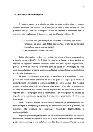 49
3.2.5 Passo 5: Análise de Impacto
O próximo passo na avaliação do nível de risco é determinar o impacto
adverso resultante do sucesso da exploração de uma vulnerabilidade por uma
potencial ameaça. Antes de começar a análise de impacto, é necessário obter a
seguintes informações, que já deverão ter sido identificadas no Passo 1:
 Missão do ativo (por exemplo, os processos executados pelo ativo)
 Criticidade do ativo e dos dados (por exemplo, o valor do ativo ou sua
importância para uma organização)
 Sensibilidade do ativo e dos dados
Estas informações podem ser obtidas da documentação organizacional
existente, como o Relatório de Análise de Impacto de Negócios. Uma Análise de
Impacto de Negócios (também conhecida como BIA para algumas organizações)
prioriza o nível de impacto associado com os ativos de informação de uma
organização baseado em uma avaliação qualitativa ou quantitativa da sensibilidade
e criticidade desses ativos.
Se esta documentação não existe, a sensibilidade e criticidade do ativo
podem ser determinadas baseadas no nível de proteção exigido para manter a
disponibilidade, integridade e confidencialidade do ativo. Apesar dos métodos
usados para determinar quão sensível um ativo e seus dados são, os proprietários
da informação e do ativo são os únicos responsáveis por determinar o nível de
impacto para o seu próprio ativo e informações. Por conseguinte, na análise de
impacto, uma aproximação apropriada é entrevistar os proprietários do ativo e da
informação.
Então, o impacto adverso de um incidente de segurança pode ser descrito em
termos de perda ou degradação de qualquer, ou uma combinação de quaisquer, dos
seguintes três objetivos de segurança: integridade, disponibilidade, e
confidencialidade.
Alguns impactos tangíveis podem ser medidos quantitativamente em perda de
faturamento, o custo de reparar o ativo, ou o nível de esforço exigido para corrigir
problemas causados por uma ação bem sucedida de uma ameaça. Outros impactos
 