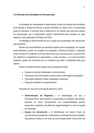 54
3.3 Definição das Estratégias de Recuperação
A estratégia de recuperação é desenvolvida a partir da análise dos resultados
da Avaliação e Análise de Riscos e provê orientação no modo como a recuperação
pode ser efetuada. A primeira fase é desenvolver um esboço das possíveis opções
de recuperação que a organização poderia implementar para alcançar os seus
objetivos como declarado na Política de PCN.
A estratégia é desenvolvida até que a opção de recuperação mais apropriada
seja escolhida.
Devem ser documentadas as possíveis opções para recuperação. As opções
serão definidas a partir do resultado da Avaliação e Análise de Riscos e esboçará
como a área de TI pretende continuar oferecendo seus serviços para o cumprimento
dos objetivos e obrigações da organização a níveis normais, a um custo-benefício
aceitável, apesar da ocorrência de um incidente que afete a habilidade dela para
operar.
Devem ser determinadas opções para as seguintes áreas:
 Equipes (incluindo habilidades e conhecimento);
 Premissas (local de trabalho e locais onde a informação é guardada);
 Tecnologia (telefonia, dados, aplicações, sistemas);
 Estoques (materiais e equipamentos);
Exemplos de risco de continuidade poderiam incluir:
 Administração de Registros – A identificação de que o
armazenamento, arquivamento e recuperação de registros são pobres,
podendo ter como conseqüência sua indisponibilidade quando
requeridos e gerando uma falha de regulamentação ou risco de perda
de reputação.
 Equipe de treinamento – A identificação de baixos níveis de
conhecimento diversificado, treinamento ou planejamento de sucessão.
Isto poderia conduzir a um risco de continuidade existir níveis acima da
 
