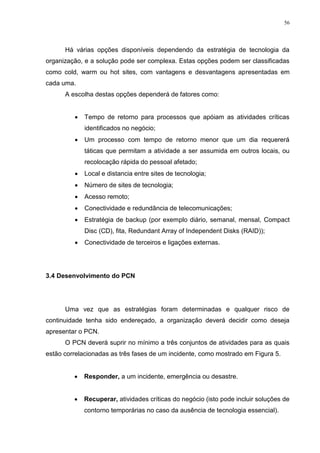 56
Há várias opções disponíveis dependendo da estratégia de tecnologia da
organização, e a solução pode ser complexa. Estas opções podem ser classificadas
como cold, warm ou hot sites, com vantagens e desvantagens apresentadas em
cada uma.
A escolha destas opções dependerá de fatores como:
 Tempo de retorno para processos que apóiam as atividades críticas
identificados no negócio;
 Um processo com tempo de retorno menor que um dia requererá
táticas que permitam a atividade a ser assumida em outros locais, ou
recolocação rápida do pessoal afetado;
 Local e distancia entre sites de tecnologia;
 Número de sites de tecnologia;
 Acesso remoto;
 Conectividade e redundância de telecomunicações;
 Estratégia de backup (por exemplo diário, semanal, mensal, Compact
Disc (CD), fita, Redundant Array of Independent Disks (RAID));
 Conectividade de terceiros e ligações externas.
3.4 Desenvolvimento do PCN
Uma vez que as estratégias foram determinadas e qualquer risco de
continuidade tenha sido endereçado, a organização deverá decidir como deseja
apresentar o PCN.
O PCN deverá suprir no mínimo a três conjuntos de atividades para as quais
estão correlacionadas as três fases de um incidente, como mostrado em Figura 5.
 Responder, a um incidente, emergência ou desastre.
 Recuperar, atividades críticas do negócio (isto pode incluir soluções de
contorno temporárias no caso da ausência de tecnologia essencial).
 