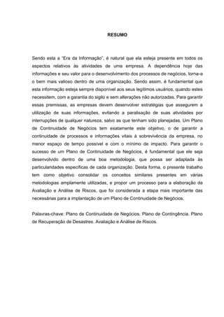 6
RESUMO
Sendo esta a “Era da Informação”, é natural que ela esteja presente em todos os
aspectos relativos às atividades de uma empresa. A dependência hoje das
informações e seu valor para o desenvolvimento dos processos de negócios, torna-a
o bem mais valioso dentro de uma organização. Sendo assim, é fundamental que
esta informação esteja sempre disponível aos seus legítimos usuários, quando estes
necessitem, com a garantia do sigilo e sem alterações não autorizadas. Para garantir
essas premissas, as empresas devem desenvolver estratégias que assegurem a
utilização de suas informações, evitando a paralisação de suas atividades por
interrupções de qualquer natureza, salvo as que tenham sido planejadas. Um Plano
de Continuidade de Negócios tem exatamente este objetivo, o de garantir a
continuidade de processos e informações vitais à sobrevivência da empresa, no
menor espaço de tempo possível e com o mínimo de impacto. Para garantir o
sucesso de um Plano de Continuidade de Negócios, é fundamental que ele seja
desenvolvido dentro de uma boa metodologia, que possa ser adaptada às
particularidades específicas de cada organização. Desta forma, o presente trabalho
tem como objetivo consolidar os conceitos similares presentes em várias
metodologias amplamente utilizadas, e propor um processo para a elaboração da
Avaliação e Análise de Riscos, que foi considerada a etapa mais importante das
necessárias para a implantação de um Plano de Continuidade de Negócios.
Palavras-chave: Plano de Continuidade de Negócios. Plano de Contingência. Plano
de Recuperação de Desastres. Avaliação e Análise de Riscos.
 