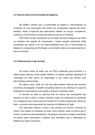 60
3.5 Teste do Plano de Continuidade de Negócios
BS 25999-1 declara que a Continuidade de Negócio e Administração de
Incidentes de uma organização não podem ser considerados seguros até serem
testados. Testar é essencial para desenvolver trabalho em equipe, competência,
confiança e conhecimento os quais são vitais na hora de um incidente.
ISO 27002 vai além declarando que os testes deveriam assegurar que todos
os membros das equipes de recuperação e outras equipes pertinentes estão
conscientes dos planos e de sua responsabilidade para com a Continuidade de
Negócios e a segurança de Informação, como também sabem seu papel quando um
plano é invocado.
3.5.1 Determinando o tipo de teste
Há muitos modos de testar que um PCN é adequado para propósito e a
tabela abaixo descreve vários destes métodos. O método escolhido dependerá da
maturidade de GCN dentro da organização e dos testes que tenham sido
administrados anteriormente.
Em alguns casos, pode ser uma boa idéia designar algumas das pessoas
envolvidas (empregados e também consultores externos de confiança) no papel de
facilitadores e observadores, para ajudar a conduzir e entender o teste.
O promotor do teste ou exercício fará um resumo aos participantes dos
objetivos do teste e fixará o cenário. Durante o teste, ele coordenará as atividades
de e assegurará que o teste ocorre de acordo com o tempo programado. Depois do
teste, o promotor será responsável por escrever um Relatório de Teste.
Um observador observa o teste e não participa em nenhum momento do
mesmo. Ele registra os resultados do teste, como progride, quais os fatores prós e
contra o sucesso do teste identificados. Ele ajudará o promotor do teste sumarizando
os pontos chave observados e passará seus resultados para a elaboração do
Relatório de Teste a ser escrito.
 