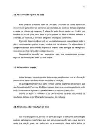 61
3.5.2 Escrevendo o plano de teste
Para produzir o máximo valor de um teste, um Plano de Teste deverá ser
desenvolvido para definir os elementos selecionados, os objetivos de teste explícitos
e quais os critérios de sucesso. O plano de teste deverá conter um horário que
detalha os prazos para cada teste e participantes do teste e deverá delinear a
extensão, os objetivos, o enredo e a logística empregada claramente.
O enredo desenvolvido deverá ser tão realístico quanto possível para testar o
plano corretamente e ganhar o apoio máximo dos participantes. Em alguns testes é
apropriado buscar envolvimento de pessoal externo como serviços de emergência,
segurança, peritos e provedores especializados.
Questionários deverão ser preparados para que observadores possam
registrar as observações deles durante o teste.
3.5.3 Conduzindo o teste
Antes do teste, os participantes deverão ser providos com toda a informação
necessária e deverá ser feito um resumo sobre a “situação”.
Os participantes fazem sua parte no teste usando os planos relacionados que
são fornecidos pelo Promotor. Os Observadores determinam quais aspectos do teste
estão observando e registram o que eles vêem e ouvem no questionário.
Depois do teste o Promotor e os Observadores deverão documentar os
resultados do teste e identificar potenciais ações de melhoria.
3.5.4 Comunicando o resultado do teste
Tão logo seja possível, deverá ser conduzida após o teste uma apresentação
onde os participantes reportarão o que eles perceberam que foi bem, o que foi mal e
onde sua reação pode ser melhorada. A apresentação deve incluir todos os
 
