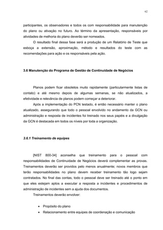 62
participantes, os observadores e todos os com responsabilidade para manutenção
do plano ou ativação no futuro. Ao término da apresentação, responsáveis por
atividades de melhoria do plano deverão ser nomeados.
O resultado final dessa fase será a produção de um Relatório de Teste que
esboça a extensão, aproximação, método e resultados do teste com as
recomendações para ação e os responsáveis pela ação.
3.6 Manutenção do Programa de Gestão de Continuidade de Negócios
Planos podem ficar obsoletos muito rapidamente (particularmente listas de
contato) e até mesmo depois de algumas semanas, se não atualizados, a
efetividade e relevância de planos podem começar a deteriorar.
Após a implementação do PCN testado, é então necessário manter o plano
atualizado, assegurando que todo o pessoal envolvido no andamento da GCN ou
administração e resposta de incidentes foi treinado nos seus papéis e a divulgação
da GCN é destacada em todos os níveis por toda a organização.
3.6.1 Treinamento de equipes
[NIST 800-34] aconselha que treinamento para o pessoal com
responsabilidades de Continuidade de Negócios deverá complementar as provas.
Treinamentos deverão ser providos pelo menos anualmente; novos membros que
terão responsabilidades no plano devem receber treinamento tão logo sejam
contratados. No final das contas, todo o pessoal deve ser treinado até o ponto em
que eles estejam aptos a executar a resposta a incidentes e procedimentos de
administração de incidentes sem a ajuda dos documentos.
Treinamentos deverão envolver:
 Propósito do plano
 Relacionamento entre equipes de coordenação e comunicação
 