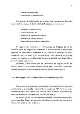 64
 Comunicações de crise
 Trabalho em locais alternativos
Treinamentos deverão também ser providos para o pessoal que formará a
Equipe de Administração de Continuidade de Negócios que deverá cobrir:
 Programa de Administração
 Condução de uma BIA
 Projetando e implementando PCNs
 Avaliação de riscos e ameaças
 Desenvolvimento de testes e exercícios
O programa de treinamento de Continuidade de Negócios deverá ser
embutido dentro do programa de treinamento e desenvolvimento da organização.
Detalhes de treinamentos específicos e sua freqüência (levando em conta
treinamento adicional assim como treinamento de novos membros das equipes)
deverão ser incluídos em um Manual de Treinamento que fará parte do portfolio de
treinamentos da organização.
Idealmente, o treinamento geral de Continuidade de Negócios deverá ser
incluído dentro do programa de apresentação de forma que todo o pessoal seja
alertado sobre Continuidade de Negócios desde o começo de sua carreira.
3.6.2 Manutenção e revisão do Plano de Continuidade de Negócios
O programa deverá assegurar que qualquer mudança (interna ou externa) a
qual impacte na organização será revisada em relação ao PCN. Também deverá
identificar qualquer novo produto novo e serviço e suas atividades dependentes que
precisam ser incluídas no programa de manutenção da GCN.
Se houver qualquer grande mudança empresarial, uma revisão da BIA deverá
ser empreendida. Podem ser corrigidos os outros componentes do programa de
GCN para levar conta estas mudanças.
 